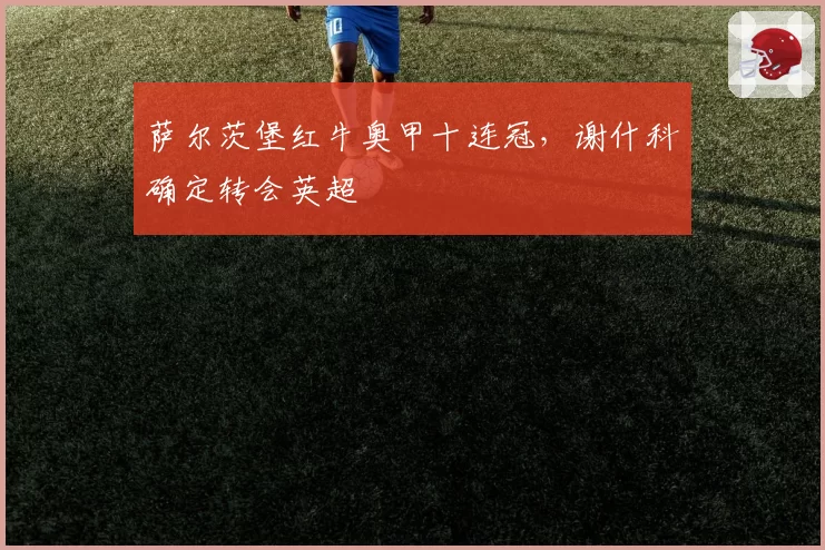 萨尔茨堡红牛奥甲十连冠，谢什科确定转会英超