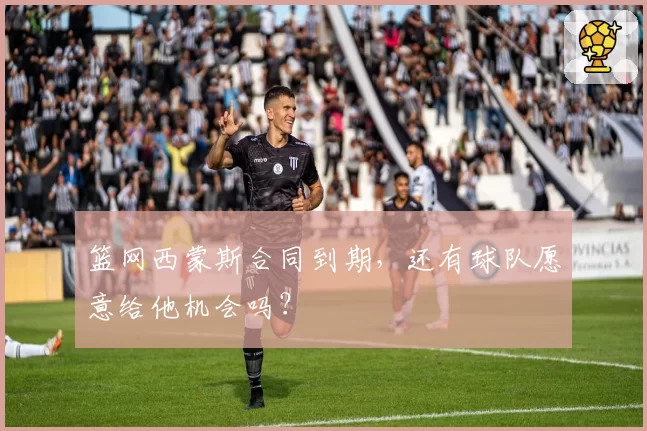 篮网西蒙斯合同到期，还有球队愿意给他机会吗？