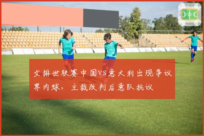 女排世联赛中国vs意大利出现争议界内球，主裁改判后意队抗议