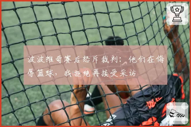 波波维奇赛后怒斥裁判：他们在侮辱篮球，我拒绝再接受采访