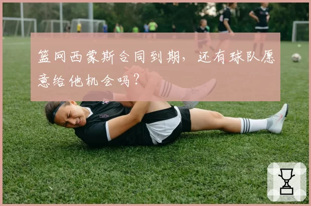 篮网西蒙斯合同到期，还有球队愿意给他机会吗？