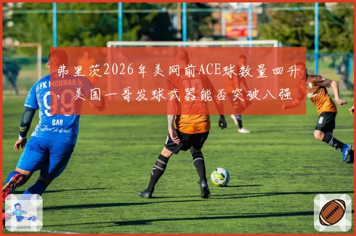 弗里茨2026年美网前ACE球数量回升,美国一哥发球武器能否突破八强瓶颈?