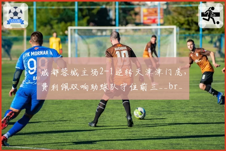 成都蓉城主场2-1逆转天津津门虎，费利佩双响助球队守住前三__br_