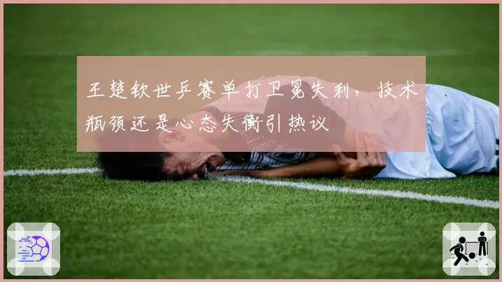 王楚钦世乒赛单打卫冕失利，技术瓶颈还是心态失衡引热议