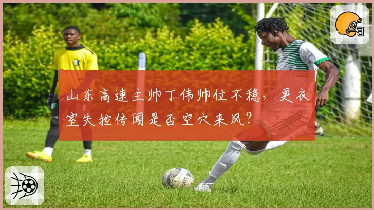 山东高速主帅丁伟帅位不稳,更衣室失控传闻是否空穴来风?