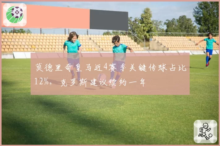 莫德里奇皇马近4赛季关键传球占比12%，克罗斯建议续约一年